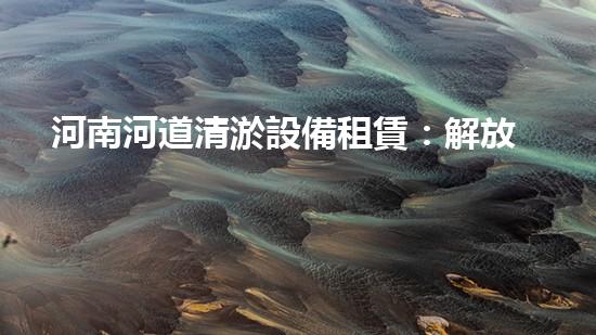 河南河道清淤設備租賃：解放河流，還原自然之美！